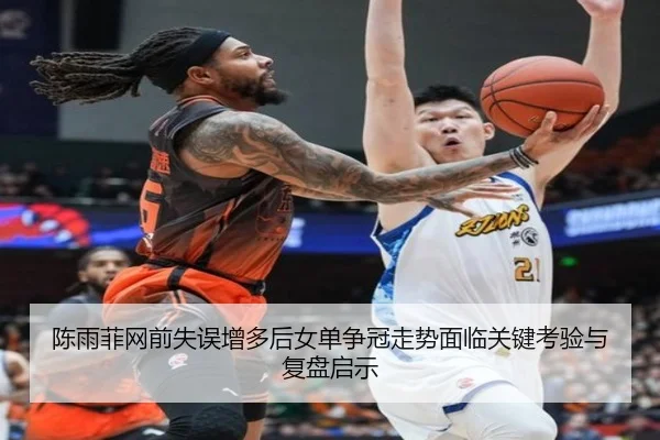 陈雨菲网前失误增多后女单争冠走势面临关键考验与复盘启示